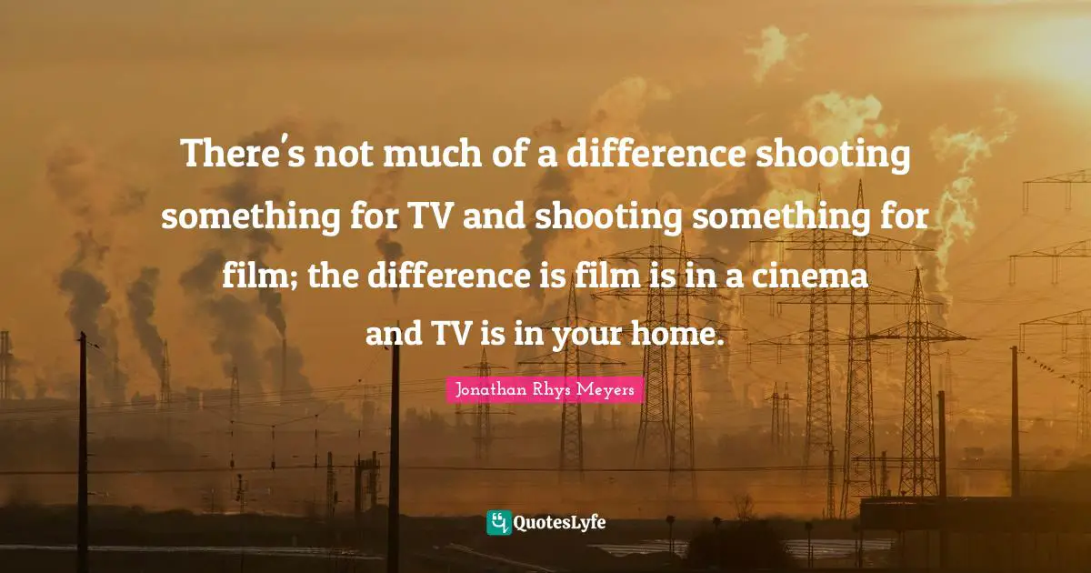 There's not much of a difference shooting something for TV and shooting something for film; the difference is film is in a cinema and TV is in your home.
