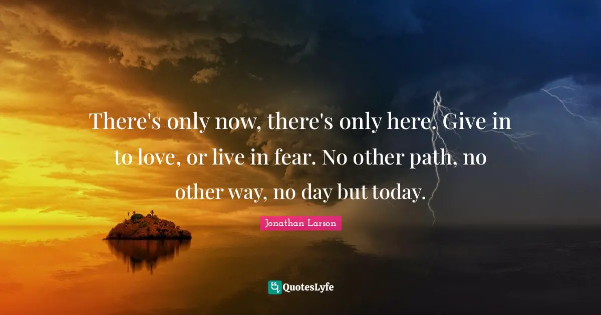 There's only now, there's only here. Give in to love, or live in fear. No other path, no other way, no day but today.