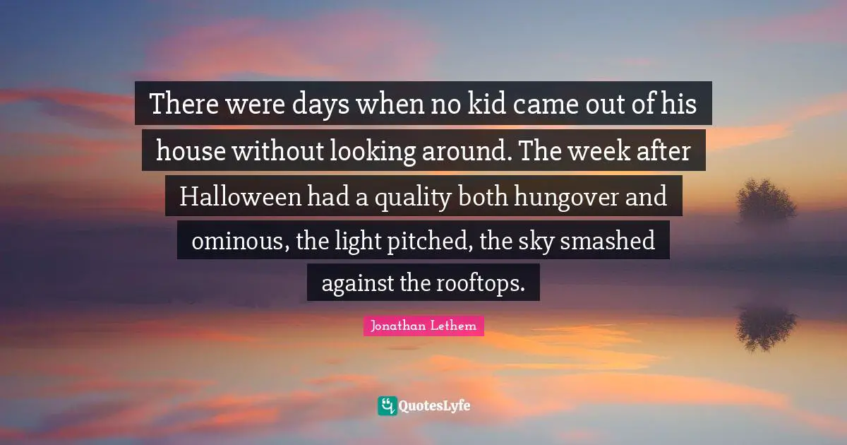 There were days when no kid came out of his house without looking around. The week after Halloween had a quality both hungover and ominous, the light pitched, the sky smashed against the rooftops.