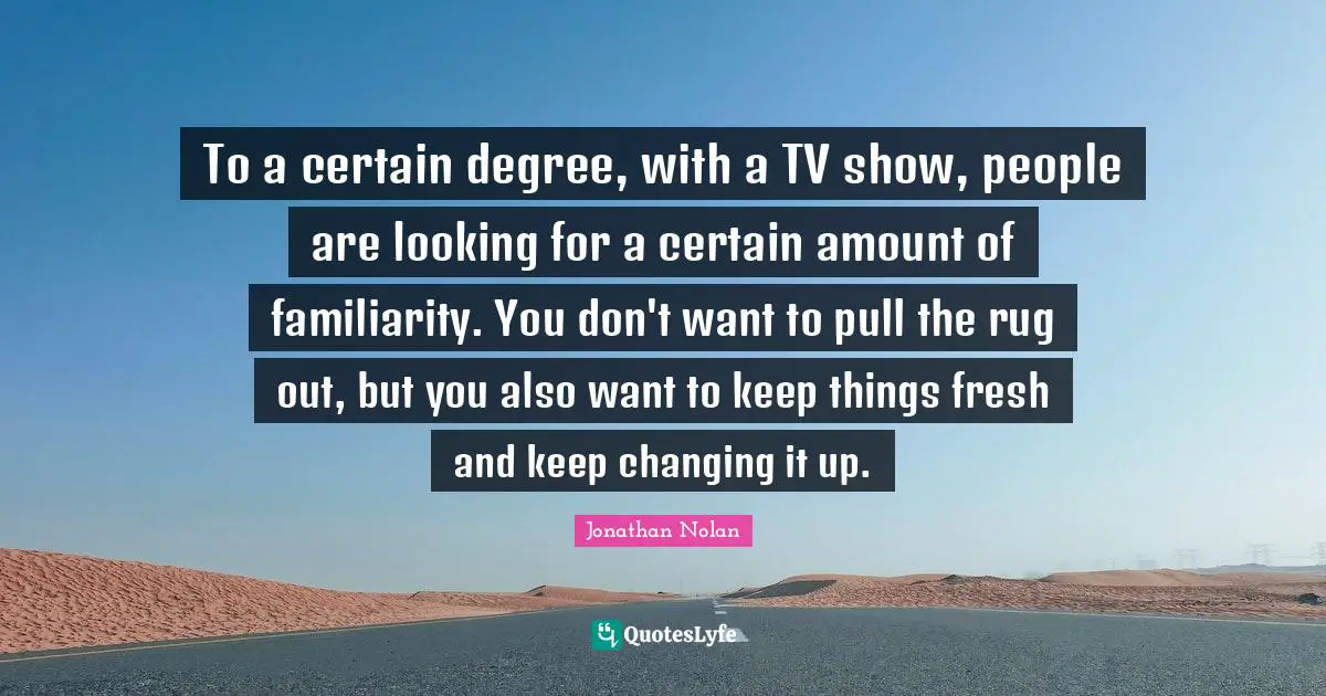 To a certain degree, with a TV show, people are looking for a certain amount of familiarity. You don't want to pull the rug out, but you also want to keep things fresh and keep changing it up.