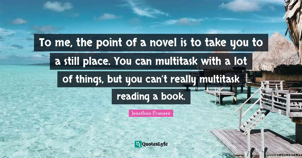 Jonathan Franzen Quotes: "To me, the point of a novel is to take you to a still place. You can multitask with a lot of things, but you can’t really multitask reading a book."
