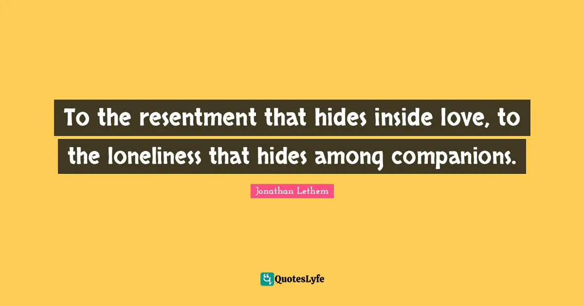 To the resentment that hides inside love, to the loneliness that hides among companions.