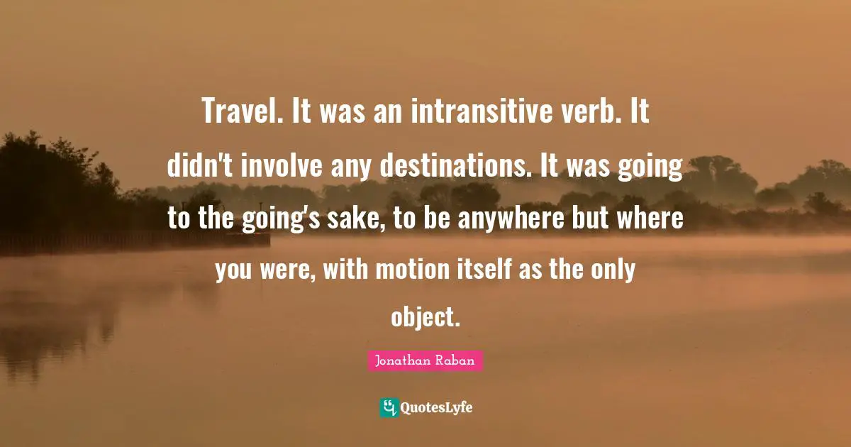 Jonathan Raban Quotes: "Travel. It was an intransitive verb. It didn't involve any destinations. It was going to the going's sake, to be anywhere but where you were, with motion itself as the only object."