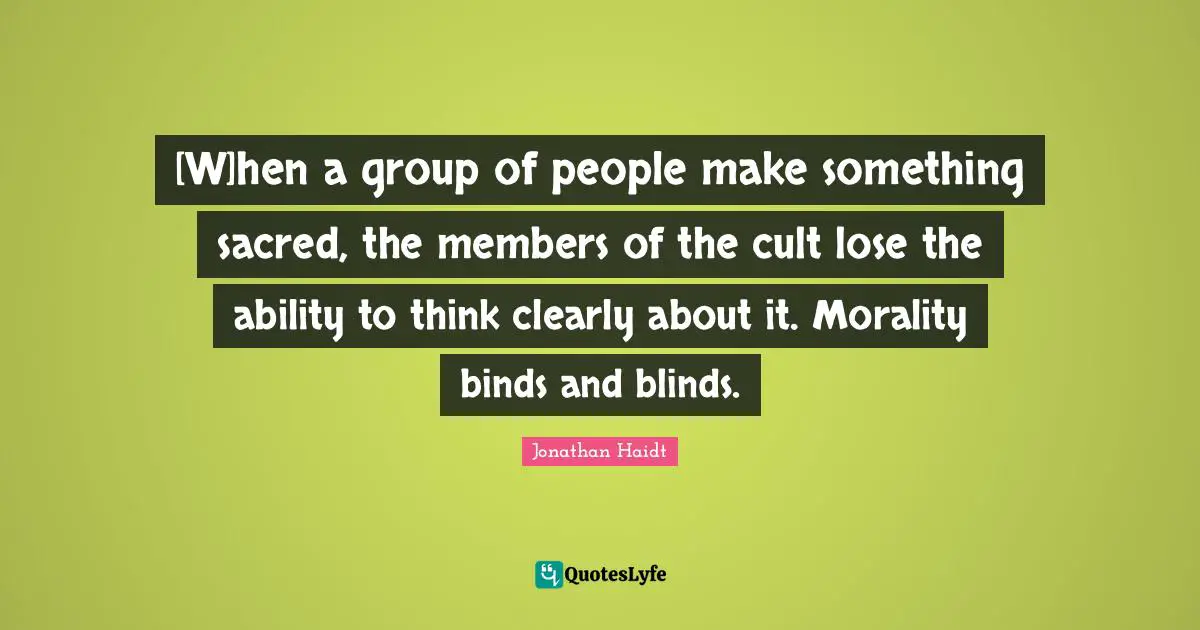 [W]hen a group of people make something sacred, the members of the cult lose the ability to think clearly about it. Morality binds and blinds.
