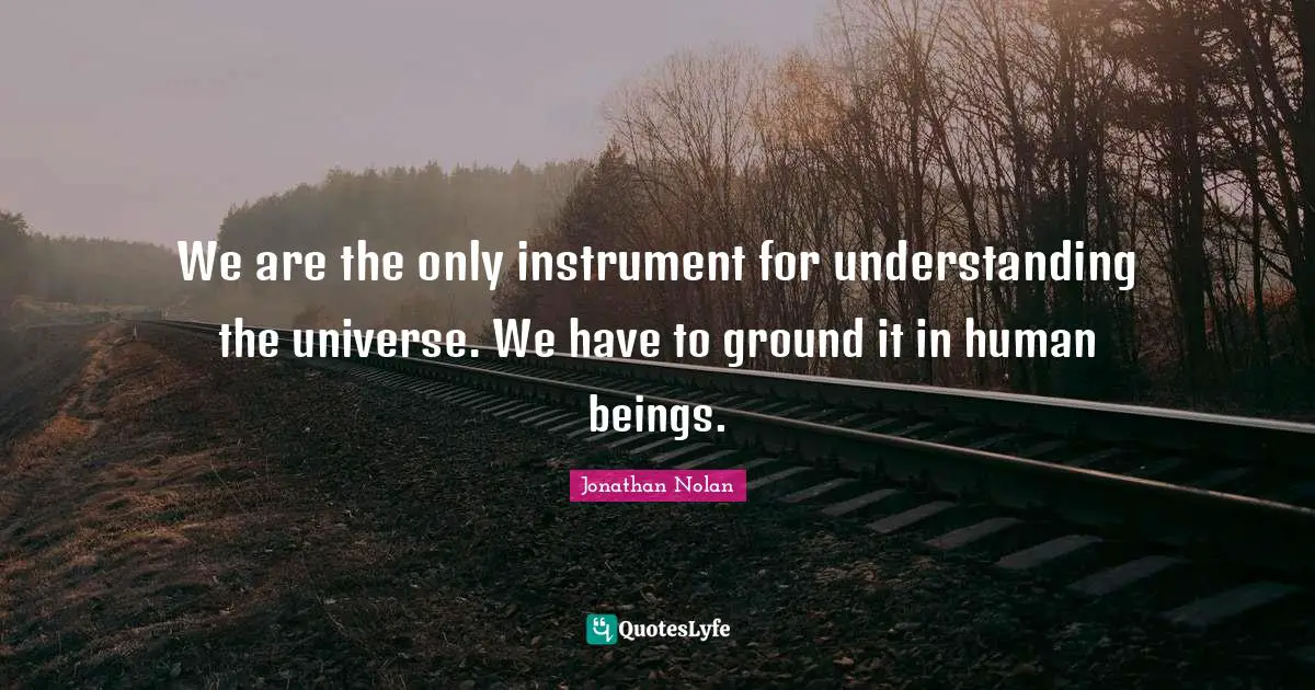 We are the only instrument for understanding the universe. We have to ground it in human beings.