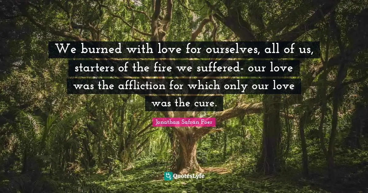 Starters Quotes: "We burned with love for ourselves, all of us, starters of the fire we suffered- our love was the affliction for which only our love was the cure."