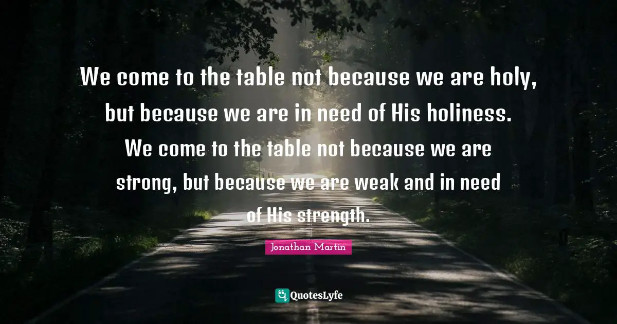 We come to the table not because we are holy, but because we are in need of His holiness. We come to the table not because we are strong, but because we are weak and in need of His strength.