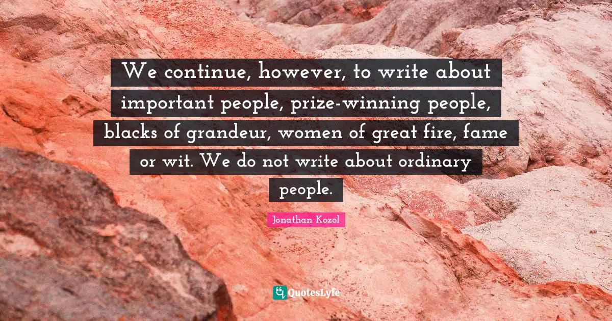 We continue, however, to write about important people, prize-winning people, blacks of grandeur, women of great fire, fame or wit. We do not write about ordinary people.