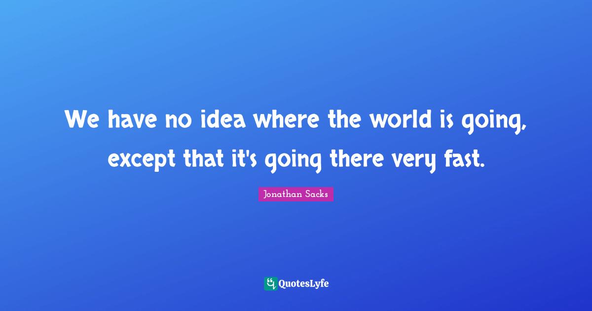 We have no idea where the world is going, except that it's going there very fast.