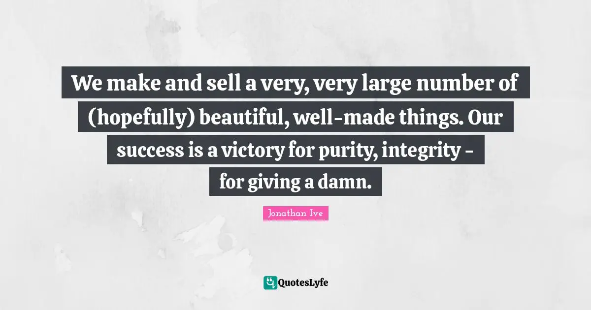 Jonathan Ive Quotes: "We make and sell a very, very large number of (hopefully) beautiful, well-made things. Our success is a victory for purity, integrity - for giving a damn."