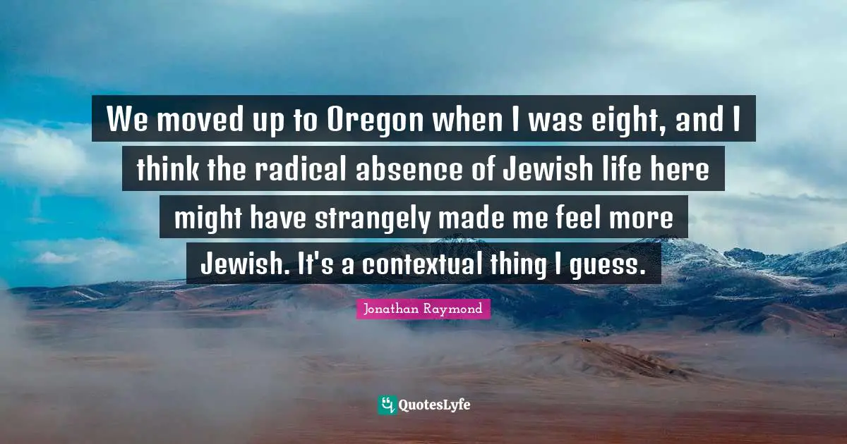 We moved up to Oregon when I was eight, and I think the radical absence of Jewish life here might have strangely made me feel more Jewish. It's a contextual thing I guess.