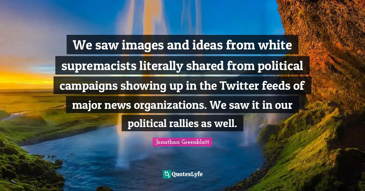We saw images and ideas from white supremacists literally shared from political campaigns showing up in the Twitter feeds of major news organizations. We saw it in our political rallies as well.