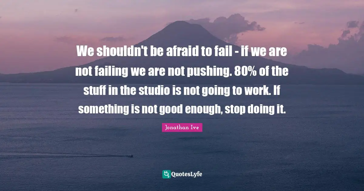 Jonathan Ive Quotes: "We shouldn't be afraid to fail - if we are not failing we are not pushing. 80% of the stuff in the studio is not going to work. If something is not good enough, stop doing it."