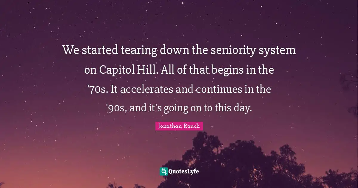 We started tearing down the seniority system on Capitol Hill. All of that begins in the '70s. It accelerates and continues in the '90s, and it's going on to this day.