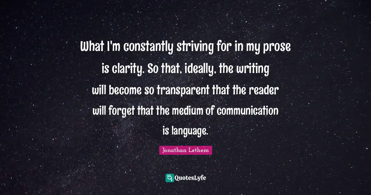What I'm constantly striving for in my prose is clarity. So that, ideally, the writing will become so transparent that the reader will forget that the medium of communication is language.