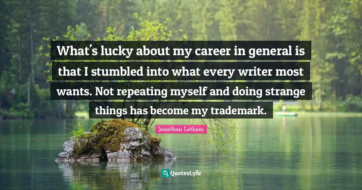 What's lucky about my career in general is that I stumbled into what every writer most wants. Not repeating myself and doing strange things has become my trademark.
