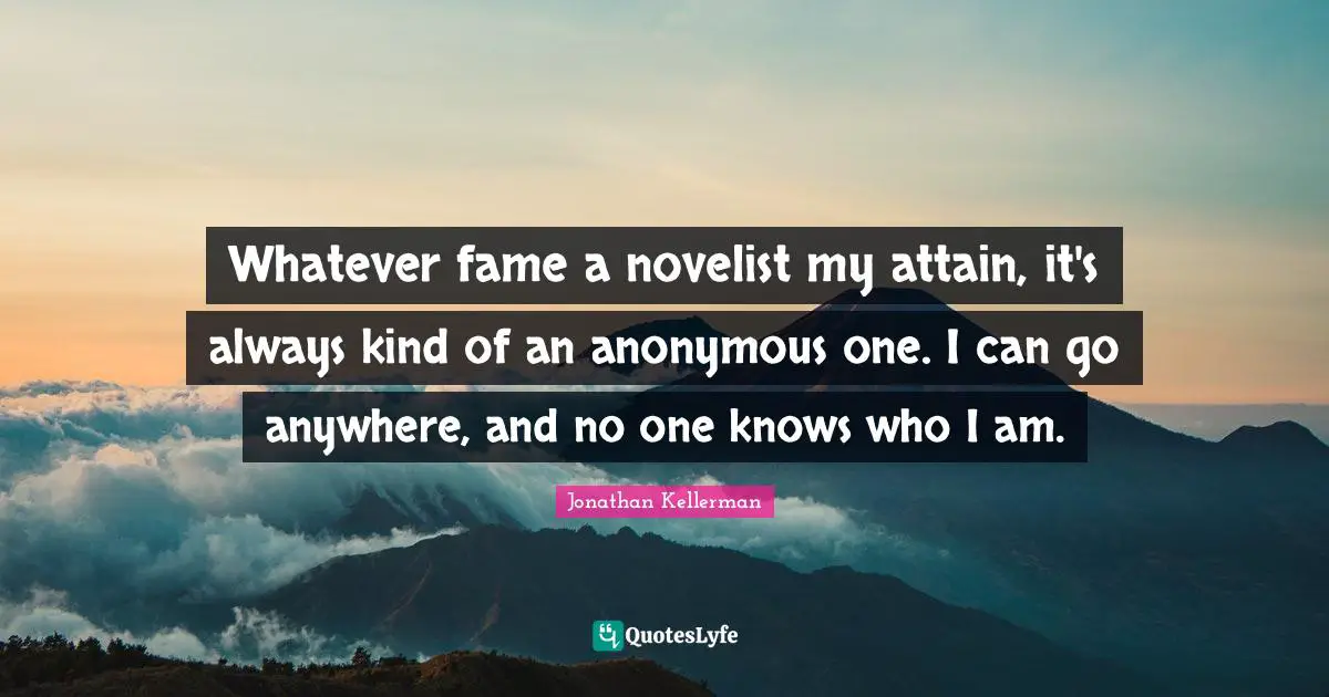 Whatever fame a novelist my attain, it's always kind of an anonymous one. I can go anywhere, and no one knows who I am.