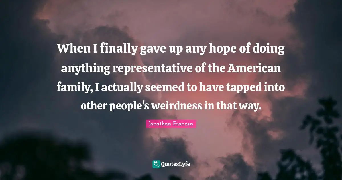 Jonathan Franzen Quotes: "When I finally gave up any hope of doing anything representative of the American family, I actually seemed to have tapped into other people's weirdness in that way."