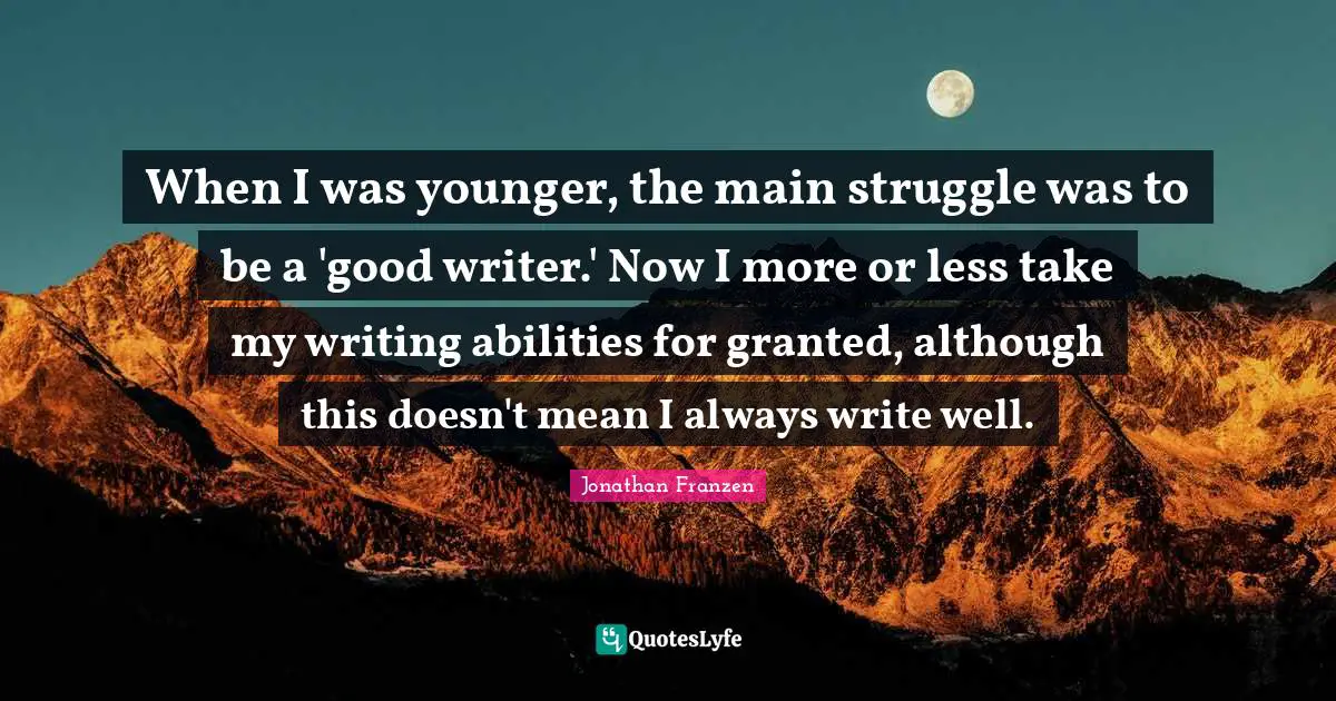 Jonathan Franzen Quotes: "When I was younger, the main struggle was to be a 'good writer.' Now I more or less take my writing abilities for granted, although this doesn't mean I always write well."