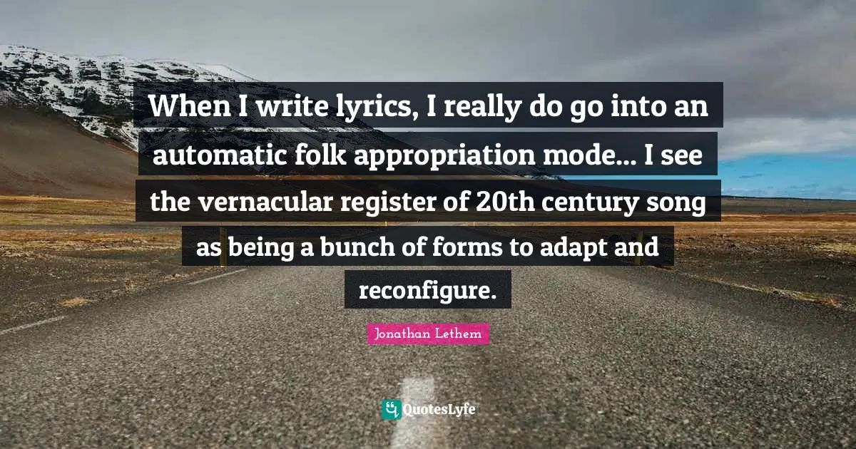 When I write lyrics, I really do go into an automatic folk appropriation mode... I see the vernacular register of 20th century song as being a bunch of forms to adapt and reconfigure.