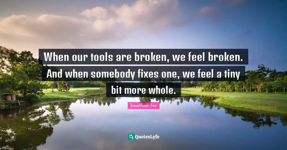Jonathan Ive Quotes: "When our tools are broken, we feel broken. And when somebody fixes one, we feel a tiny bit more whole."
