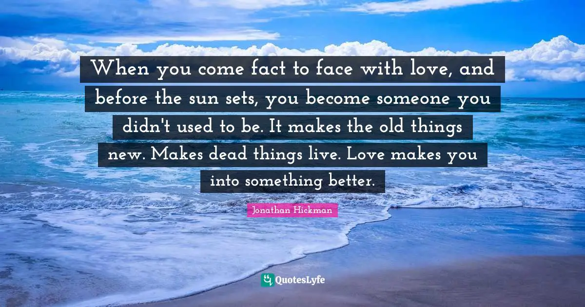 When you come fact to face with love, and before the sun sets, you become someone you didn't used to be. It makes the old things new. Makes dead things live. Love makes you into something better.
