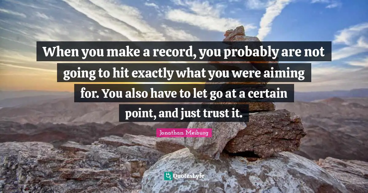 When you make a record, you probably are not going to hit exactly what you were aiming for. You also have to let go at a certain point, and just trust it.