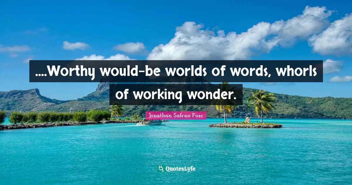 ....Worthy would-be worlds of words, whorls of working wonder.