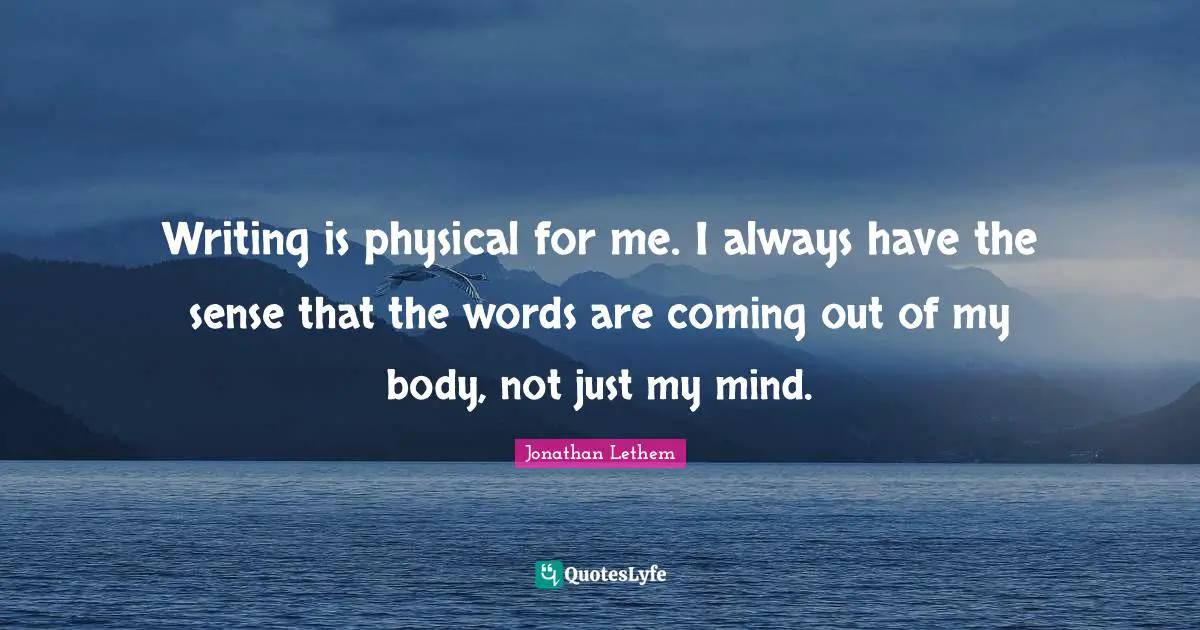 Writing is physical for me. I always have the sense that the words are coming out of my body, not just my mind.