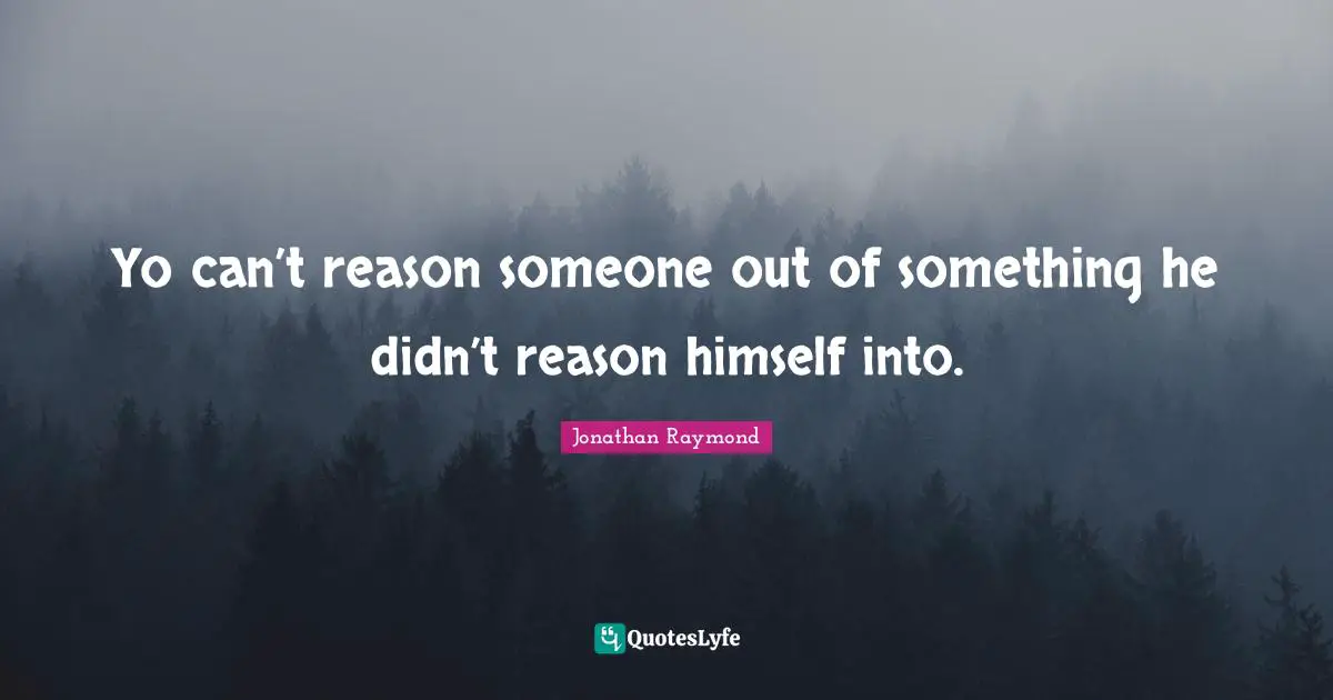 Yo can’t reason someone out of something he didn’t reason himself into.