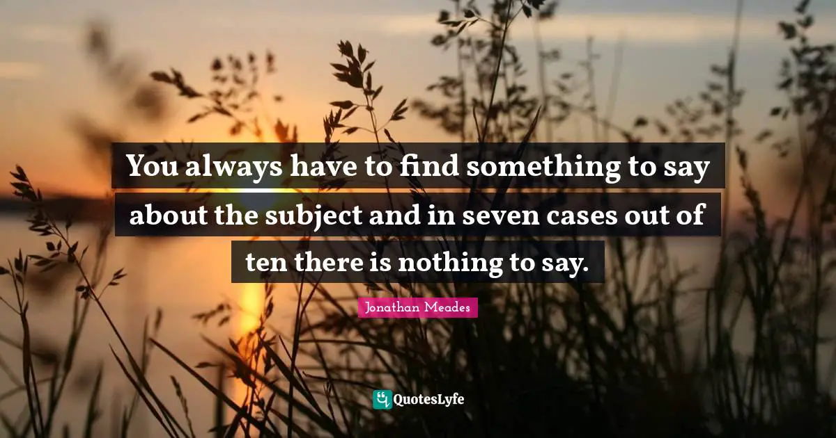 You always have to find something to say about the subject and in seven cases out of ten there is nothing to say.
