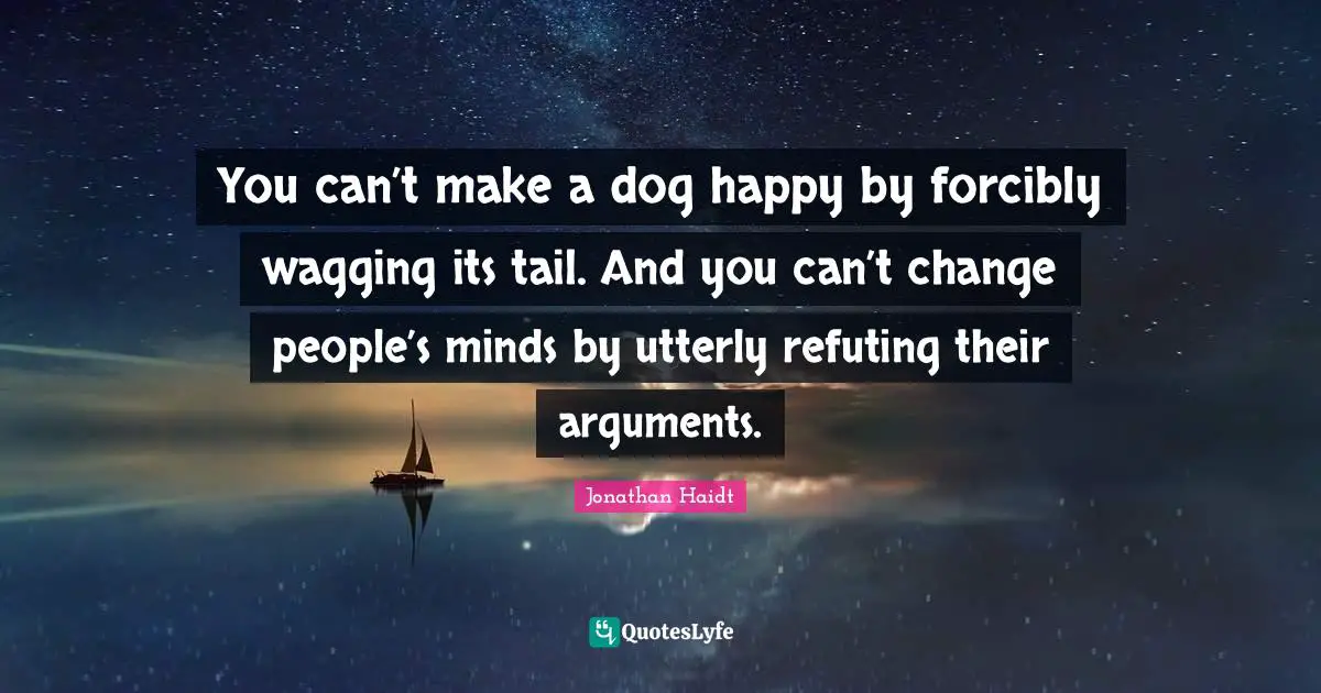 You can’t make a dog happy by forcibly wagging its tail. And you can’t change people’s minds by utterly refuting their arguments.