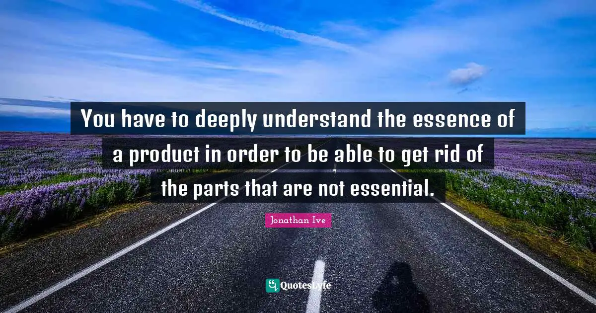 You have to deeply understand the essence of a product in order to be able to get rid of the parts that are not essential.