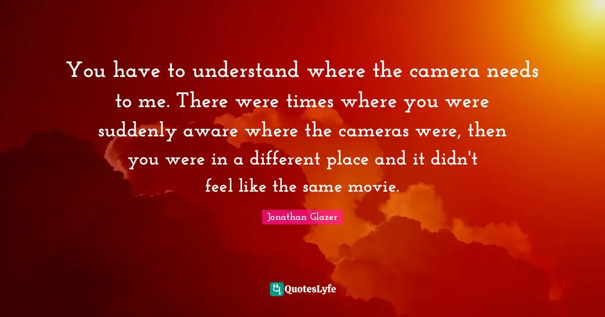 You have to understand where the camera needs to me. There were times where you were suddenly aware where the cameras were, then you were in a different place and it didn't feel like the same movie.