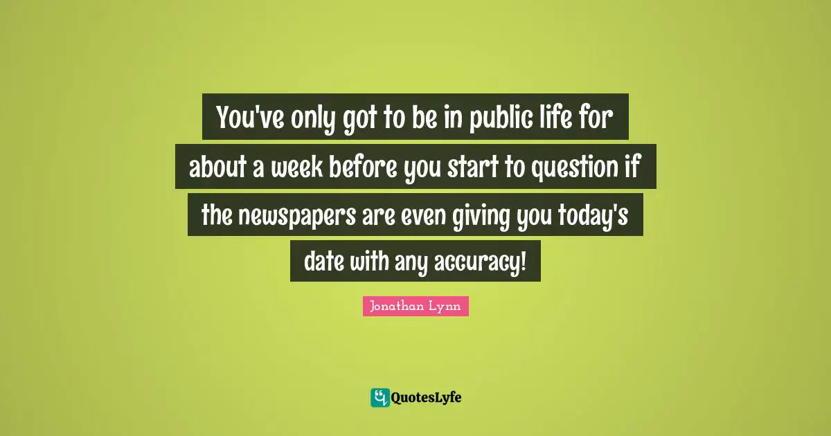You've only got to be in public life for about a week before you start to question if the newspapers are even giving you today's date with any accuracy!