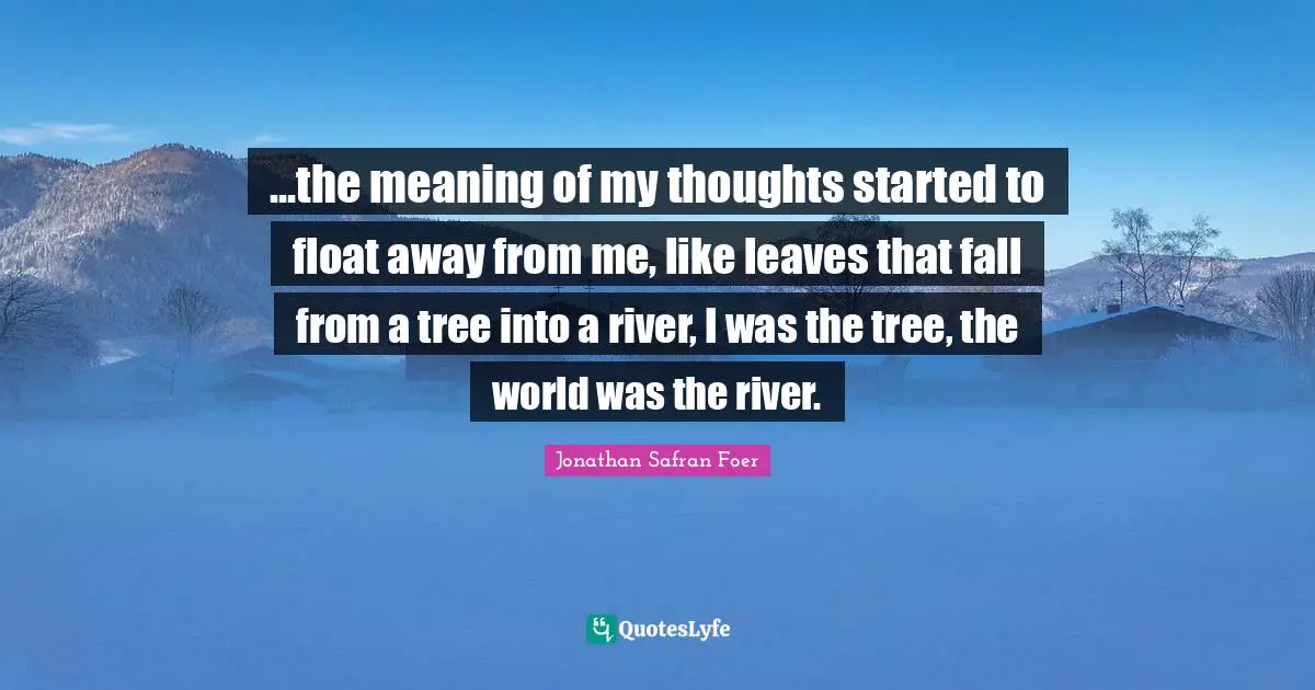 ...the meaning of my thoughts started to float away from me, like leaves that fall from a tree into a river, I was the tree, the world was the river.