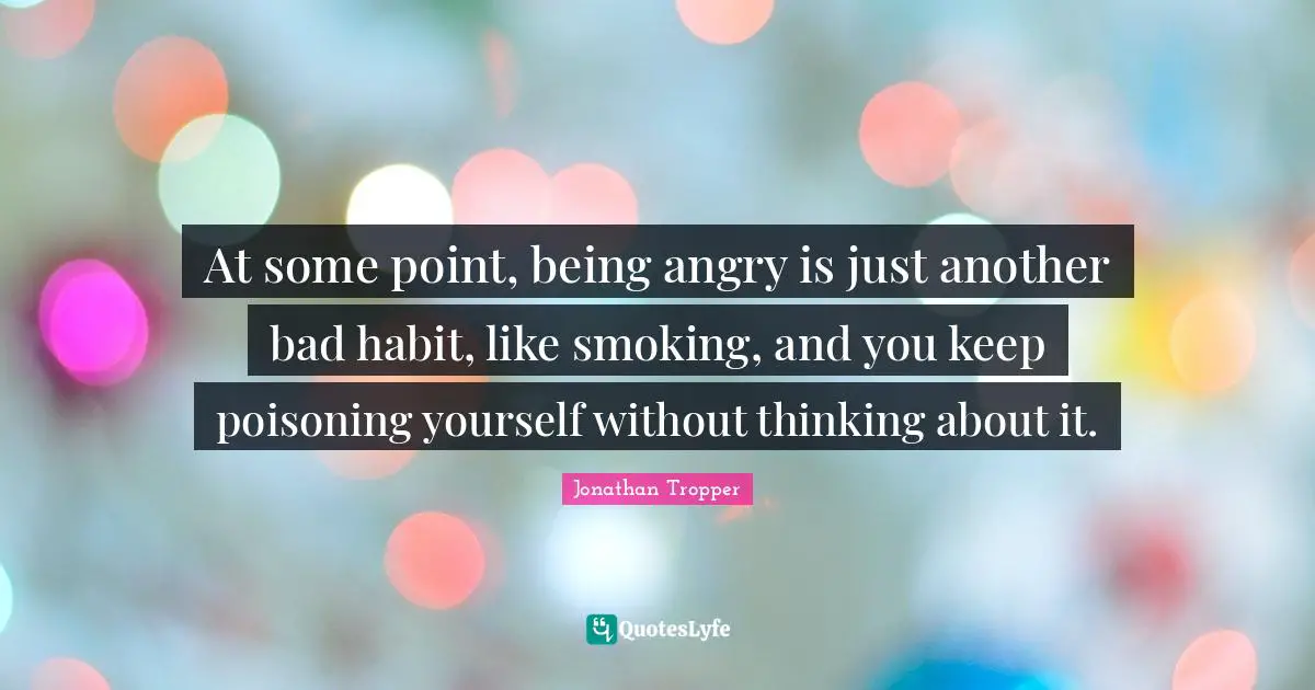 At some point, being angry is just another bad habit, like smoking, and you keep poisoning yourself without thinking about it.