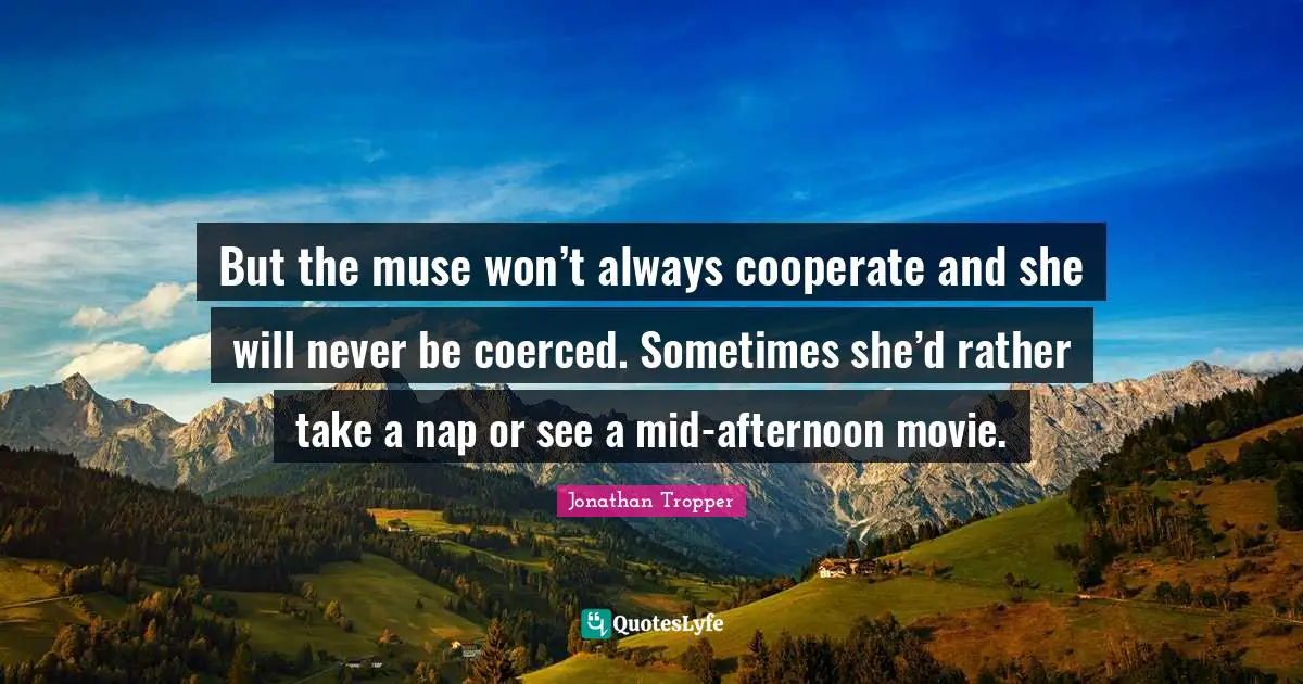 But the muse won’t always cooperate and she will never be coerced. Sometimes she’d rather take a nap or see a mid-afternoon movie.