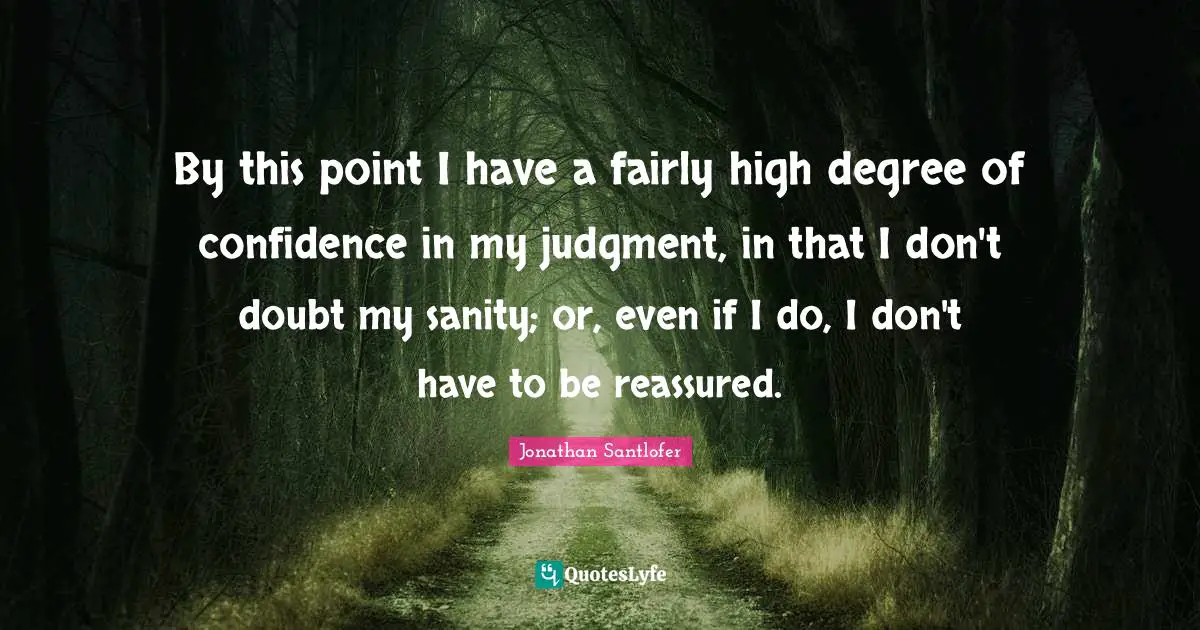 By this point I have a fairly high degree of confidence in my judgment, in that I don't doubt my sanity; or, even if I do, I don't have to be reassured.