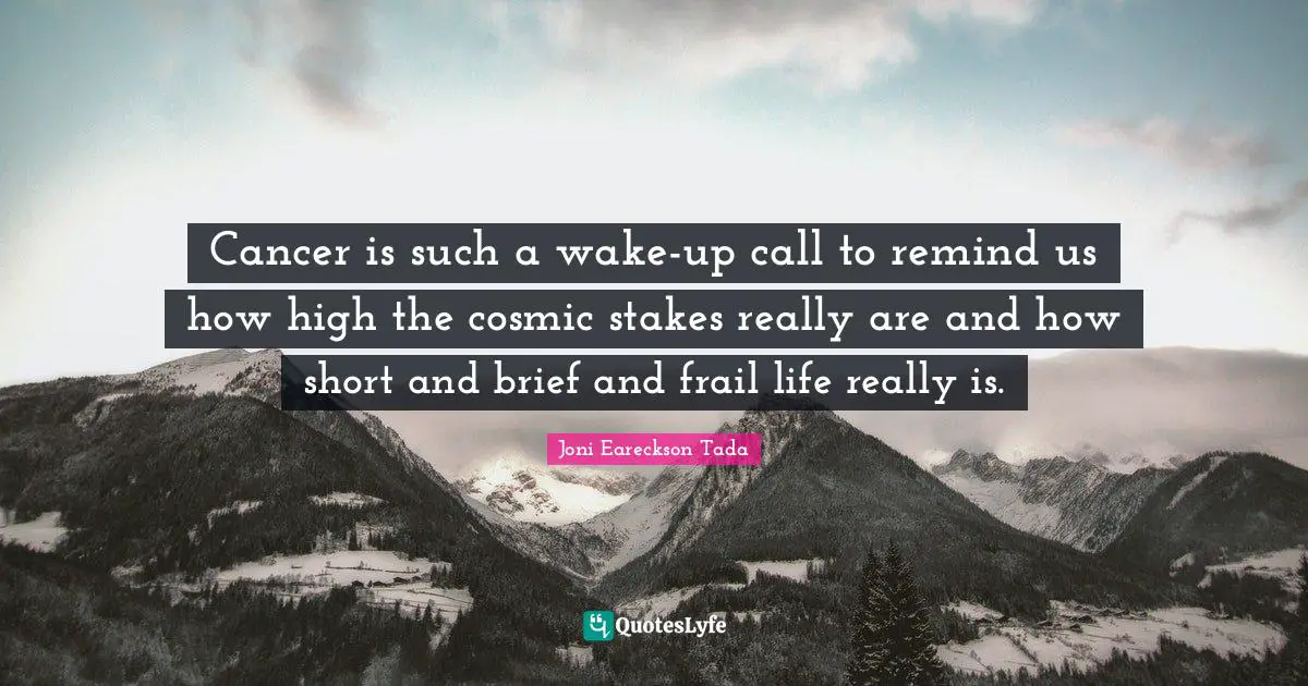 Cancer is such a wake-up call to remind us how high the cosmic stakes really are and how short and brief and frail life really is.
