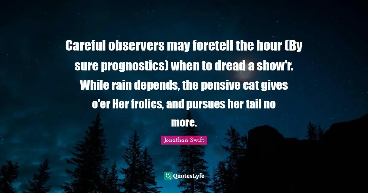 Careful observers may foretell the hour (By sure prognostics) when to dread a show'r. While rain depends, the pensive cat gives o'er Her frolics, and pursues her tail no more.