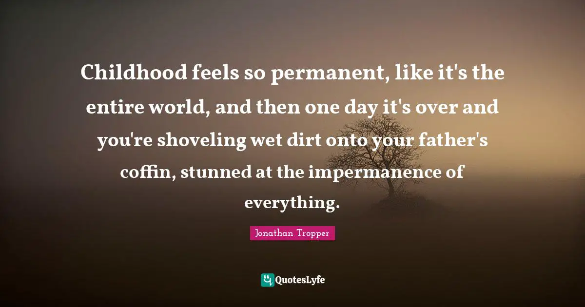 Impermanence Quotes: "Childhood feels so permanent, like it's the entire world, and then one day it's over and you're shoveling wet dirt onto your father's coffin, stunned at the impermanence of everything."