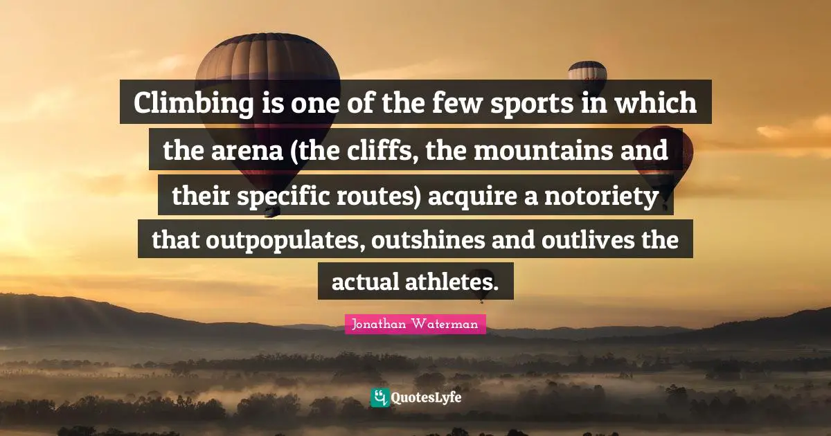 Climbing is one of the few sports in which the arena (the cliffs, the mountains and their specific routes) acquire a notoriety that outpopulates, outshines and outlives the actual athletes.
