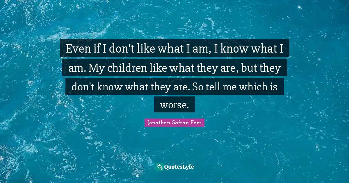 Even if I don't like what I am, I know what I am. My children like what they are, but they don't know what they are. So tell me which is worse.