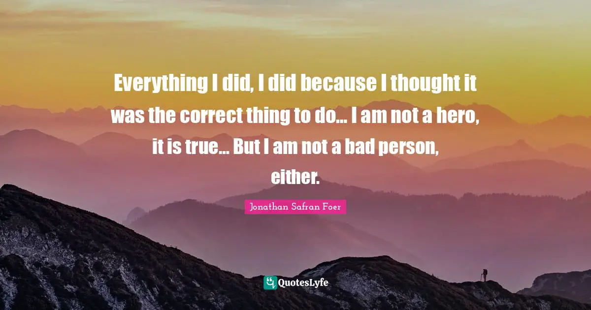 Everything I did, I did because I thought it was the correct thing to do… I am not a hero, it is true… But I am not a bad person, either.