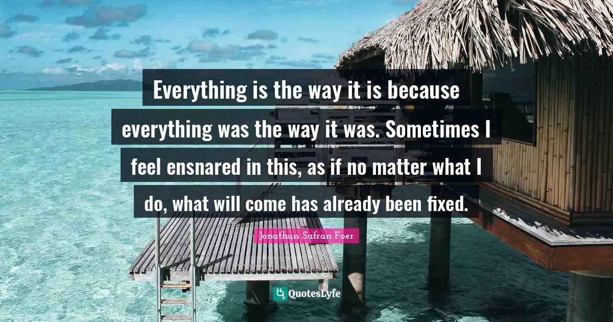 Everything is the way it is because everything was the way it was. Sometimes I feel ensnared in this, as if no matter what I do, what will come has already been fixed.
