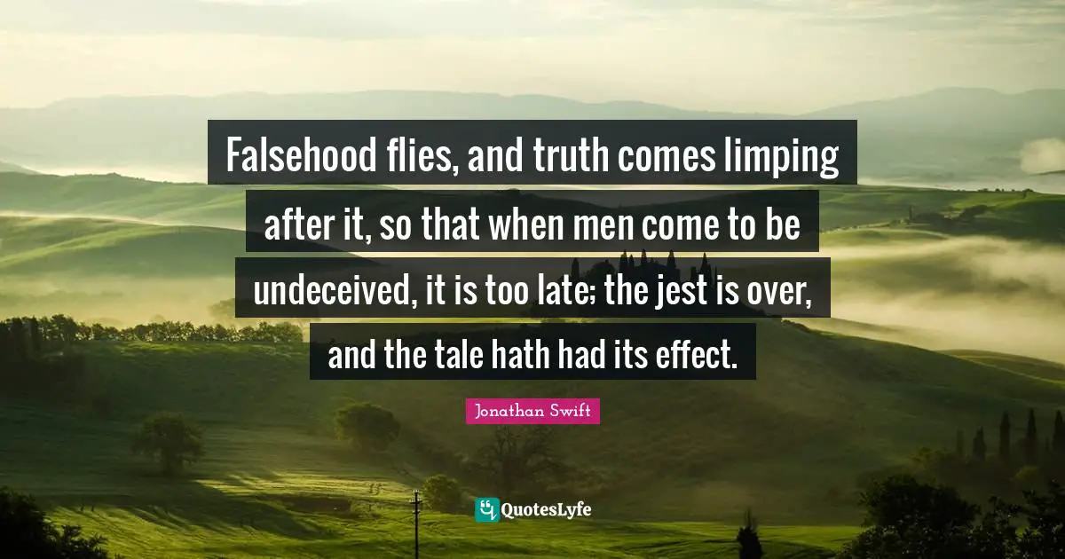 Falsehood flies, and truth comes limping after it, so that when men come to be undeceived, it is too late; the jest is over, and the tale hath had its effect.