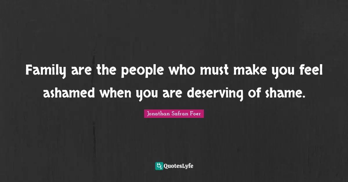 Family are the people who must make you feel ashamed when you are deserving of shame.