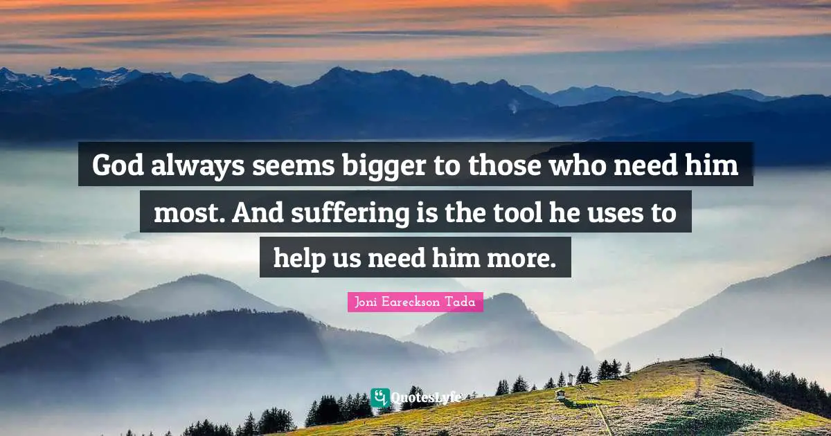 God always seems bigger to those who need him most. And suffering is the tool he uses to help us need him more.