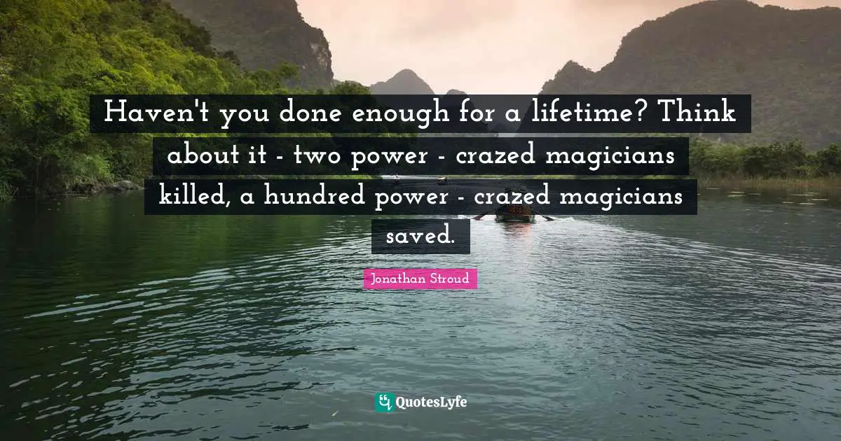 Haven't you done enough for a lifetime? Think about it - two power - crazed magicians killed, a hundred power - crazed magicians saved.